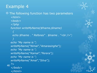 Example 4
 The following function has two parameters
<html>
<body>
<?php
function writeMyName($fname,$lname)
{
echo $fname . " Refsnes" . $lname . "<br />";
}
echo "My name is ";
writeMyName(“Nimal",“Amarasinghe");
echo "My name is ";
writeMyName(“Kamal",“Perera");
echo "My name is ";
writeMyName(“Amal",“Silva");
?>
</body>
</html>
46
 