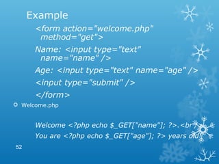 Example
<form action="welcome.php"
method="get">
Name: <input type="text"
name="name" />
Age: <input type="text" name="age" />
<input type="submit" />
</form>
 Welcome.php
Welcome <?php echo $_GET["name"]; ?>.<br />
You are <?php echo $_GET["age"]; ?> years old!
52
 