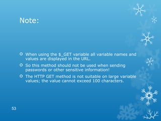 Note:
 When using the $_GET variable all variable names and
values are displayed in the URL.
 So this method should not be used when sending
passwords or other sensitive information!
 The HTTP GET method is not suitable on large variable
values; the value cannot exceed 100 characters.
53
 