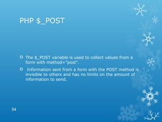 PHP $_POST
 The $_POST variable is used to collect values from a
form with method="post".
 Information sent from a form with the POST method is
invisible to others and has no limits on the amount of
information to send.
54
 