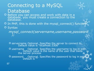Connecting to a MySQL
Database
 Before you can access and work with data in a
database, you must create a connection to the
database.
 In PHP, this is done with the mysql_connect() function.
 Syntax
mysql_connect(servername,username,password
);
 servername Optional. Specifies the server to connect to.
Default value is "localhost:3306"
 username Optional. Specifies the username to log in with.
Default value is the name of the user that owns
the server process
 password Optional. Specifies the password to log in with.
Default is ""
57
 