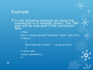 Example
 In the following example we store the
connection in a variable ($con). The "die"
part will be executed if the connection
fails:
<?php
$con = mysql_connect("localhost","peter","abc123");
if (!$con)
{
die('Could not connect: ' . mysql_error());
}
// some code
mysql_close($con);
?>
58
 