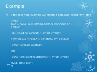 Example
 In the following example we create a database called "my_db":
<?php
$con = mysql_connect("localhost","peter","abc123");
if (!$con)
{
die('Could not connect: ' . mysql_error());
}
if (mysql_query("CREATE DATABASE my_db",$con))
{
echo "Database created";
}
else
{
echo "Error creating database: " . mysql_error();
}
mysql_close($con);
?>
60
 