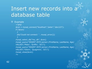 Insert new records into a
database table
 Example
<?php
$con = mysql_connect("localhost","peter","abc123");
if (!$con)
{
die('Could not connect: ' . mysql_error());
}
mysql_select_db("my_db", $con);
mysql_query("INSERT INTO person (FirstName, LastName, Age)
VALUES ('Peter', 'Griffin', '35')");
mysql_query("INSERT INTO person (FirstName, LastName, Age)
VALUES ('Glenn', 'Quagmire', '33')");
mysql_close($con);
?>
62
 