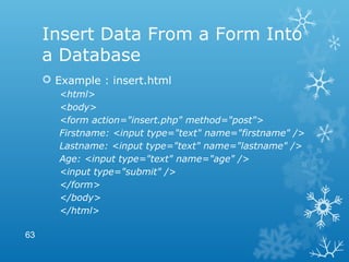 Insert Data From a Form Into
a Database
 Example : insert.html
<html>
<body>
<form action="insert.php" method="post">
Firstname: <input type="text" name="firstname" />
Lastname: <input type="text" name="lastname" />
Age: <input type="text" name="age" />
<input type="submit" />
</form>
</body>
</html>
63
 