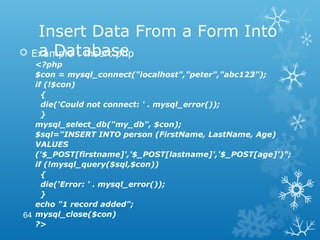 Insert Data From a Form Into
a Database Example : insert.php
<?php
$con = mysql_connect("localhost","peter","abc123");
if (!$con)
{
die('Could not connect: ' . mysql_error());
}
mysql_select_db("my_db", $con);
$sql="INSERT INTO person (FirstName, LastName, Age)
VALUES
('$_POST[firstname]','$_POST[lastname]','$_POST[age]')";
if (!mysql_query($sql,$con))
{
die('Error: ' . mysql_error());
}
echo "1 record added";
mysql_close($con)
?>
64
 