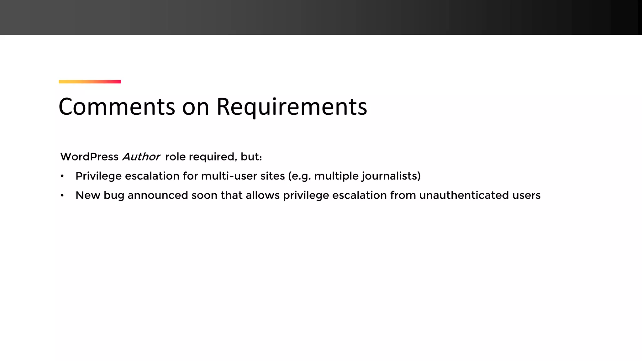 WordPress Author role required, but: • Privilege escalation for multi-user sites (e.g. multiple journalists) • New bug announced soon that allows privilege escalation from unauthenticated users Comments on Requirements 