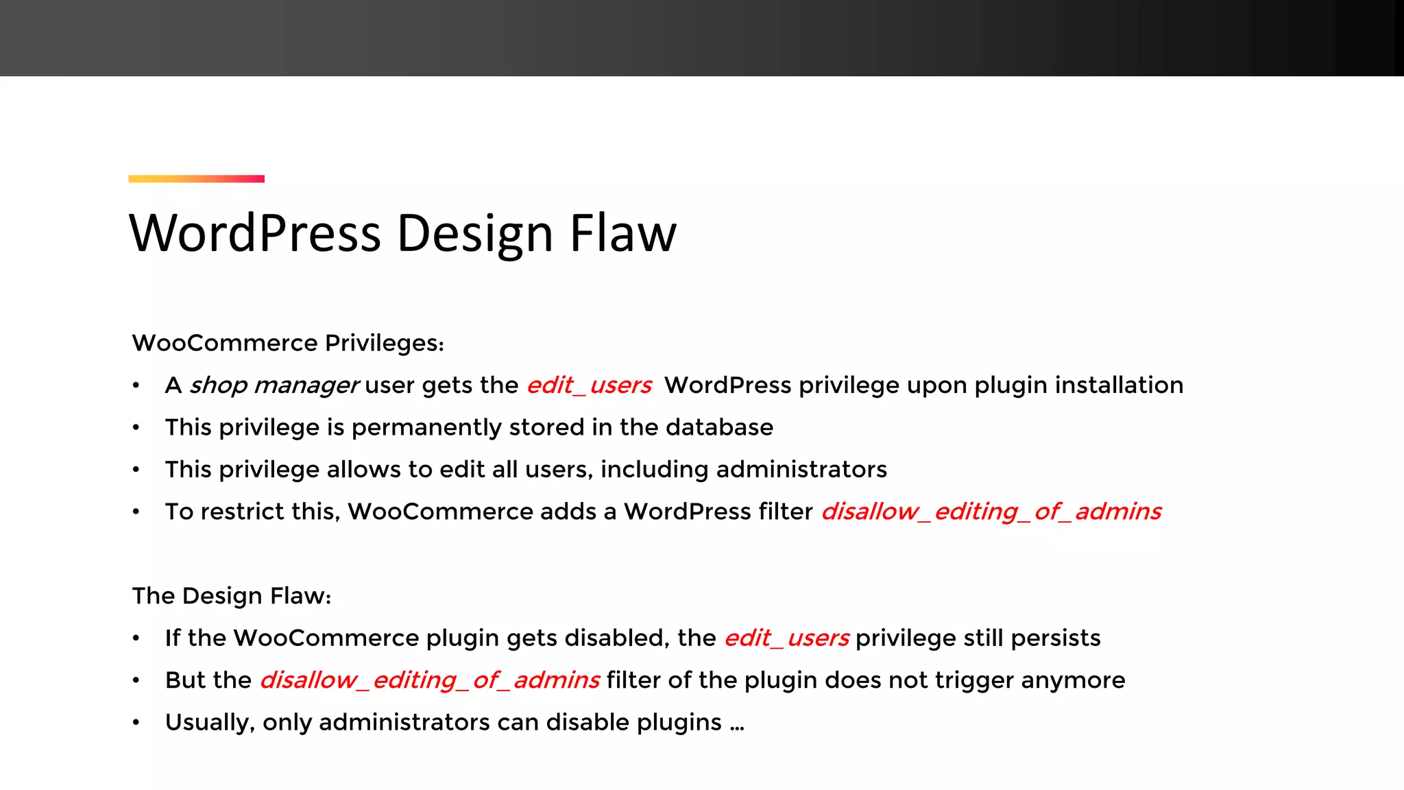 WooCommerce Privileges: • A shop manager user gets the edit_users WordPress privilege upon plugin installation • This privilege is permanently stored in the database • This privilege allows to edit all users, including administrators • To restrict this, WooCommerce adds a WordPress filter disallow_editing_of_admins The Design Flaw: • If the WooCommerce plugin gets disabled, the edit_users privilege still persists • But the disallow_editing_of_admins filter of the plugin does not trigger anymore • Usually, only administrators can disable plugins … WordPress Design Flaw 