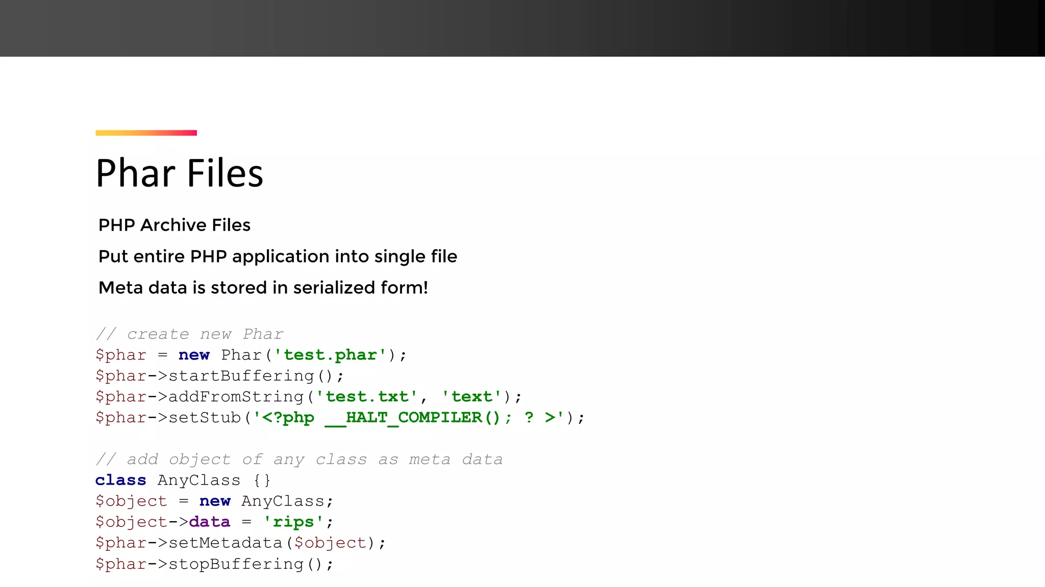 PHP Archive Files Put entire PHP application into single file Meta data is stored in serialized form! Phar Files // create new Phar $phar = new Phar('test.phar'); $phar->startBuffering(); $phar->addFromString('test.txt', 'text'); $phar->setStub('<?php __HALT_COMPILER(); ? >'); // add object of any class as meta data class AnyClass {} $object = new AnyClass; $object->data = 'rips'; $phar->setMetadata($object); $phar->stopBuffering(); 