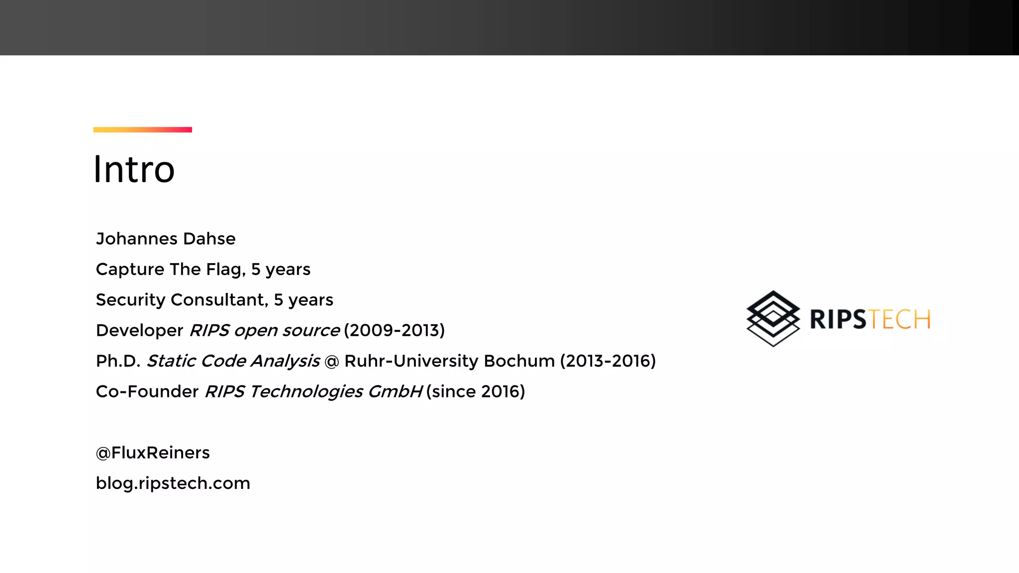 Johannes Dahse Capture The Flag, 5 years Security Consultant, 5 years Developer RIPS open source (2009-2013) Ph.D. Static Code Analysis @ Ruhr-University Bochum (2013-2016) Co-Founder RIPS Technologies GmbH (since 2016) @FluxReiners blog.ripstech.com Intro 