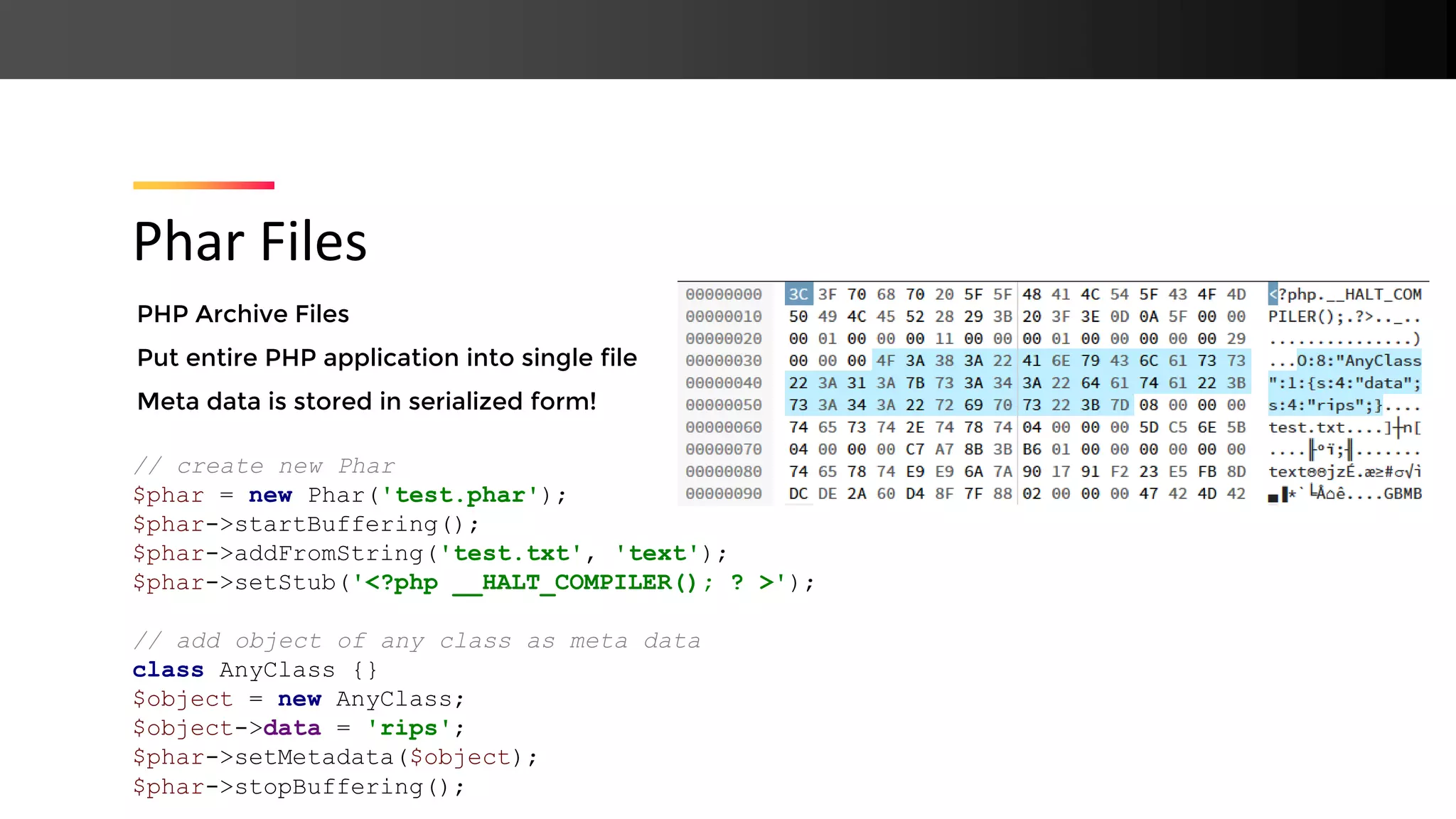 PHP Archive Files Put entire PHP application into single file Meta data is stored in serialized form! Phar Files // create new Phar $phar = new Phar('test.phar'); $phar->startBuffering(); $phar->addFromString('test.txt', 'text'); $phar->setStub('<?php __HALT_COMPILER(); ? >'); // add object of any class as meta data class AnyClass {} $object = new AnyClass; $object->data = 'rips'; $phar->setMetadata($object); $phar->stopBuffering(); 