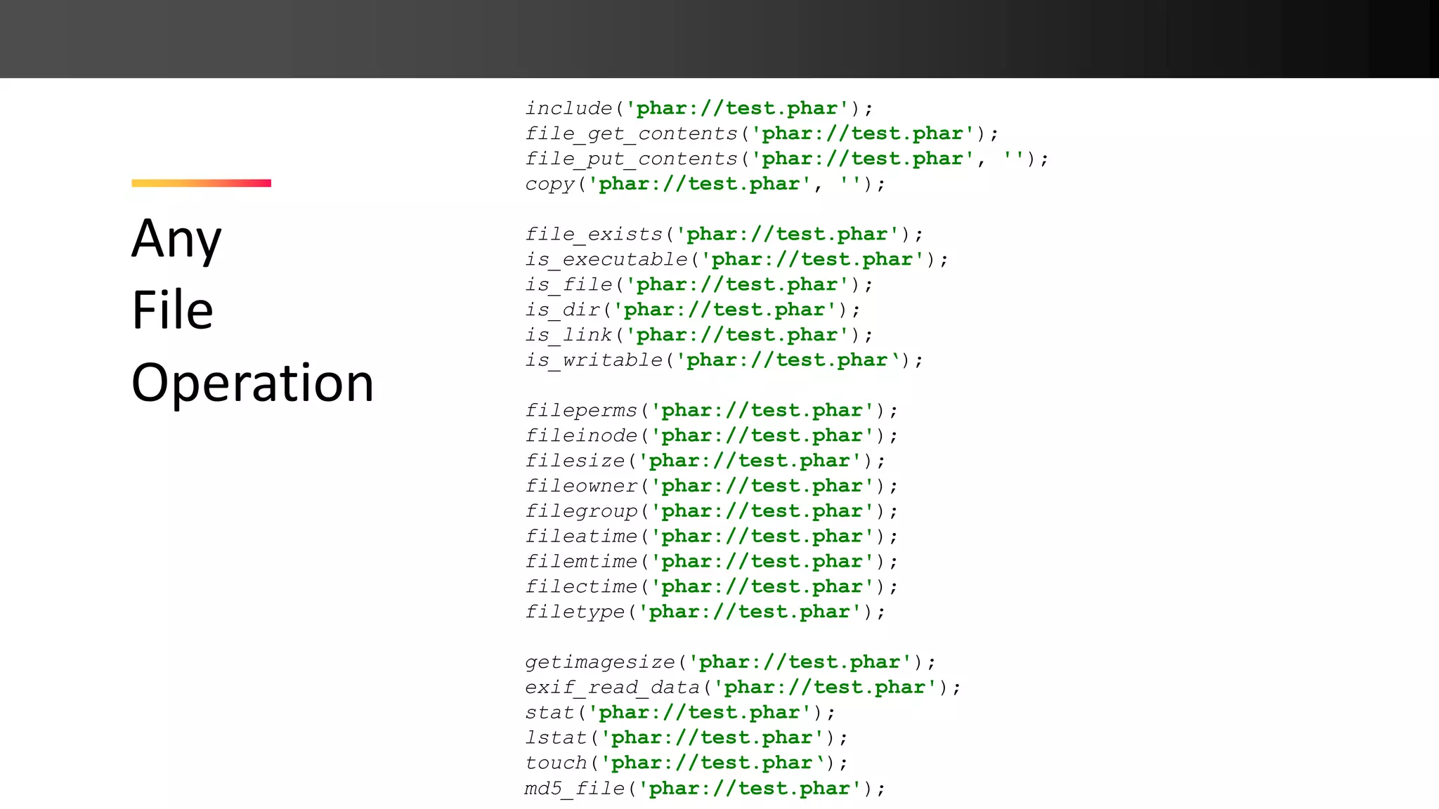 Any File Operation include('phar://test.phar'); file_get_contents('phar://test.phar'); file_put_contents('phar://test.phar', ''); copy('phar://test.phar', ''); file_exists('phar://test.phar'); is_executable('phar://test.phar'); is_file('phar://test.phar'); is_dir('phar://test.phar'); is_link('phar://test.phar'); is_writable('phar://test.phar‘); fileperms('phar://test.phar'); fileinode('phar://test.phar'); filesize('phar://test.phar'); fileowner('phar://test.phar'); filegroup('phar://test.phar'); fileatime('phar://test.phar'); filemtime('phar://test.phar'); filectime('phar://test.phar'); filetype('phar://test.phar'); getimagesize('phar://test.phar'); exif_read_data('phar://test.phar'); stat('phar://test.phar'); lstat('phar://test.phar'); touch('phar://test.phar‘); md5_file('phar://test.phar'); 