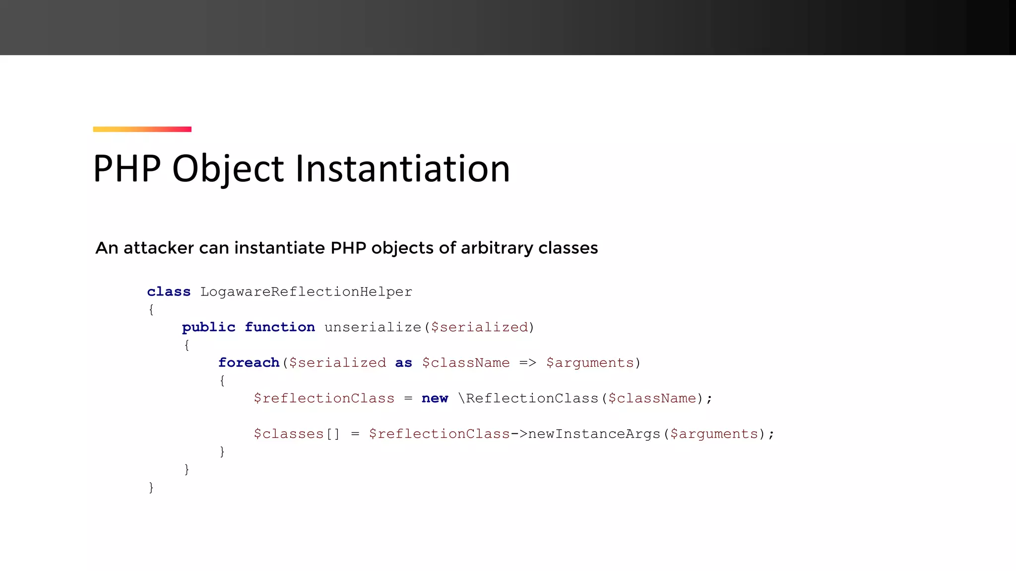 An attacker can instantiate PHP objects of arbitrary classes PHP Object Instantiation class LogawareReflectionHelper { public function unserialize($serialized) { foreach($serialized as $className => $arguments) { $reflectionClass = new ReflectionClass($className); $classes[] = $reflectionClass->newInstanceArgs($arguments); } } } 