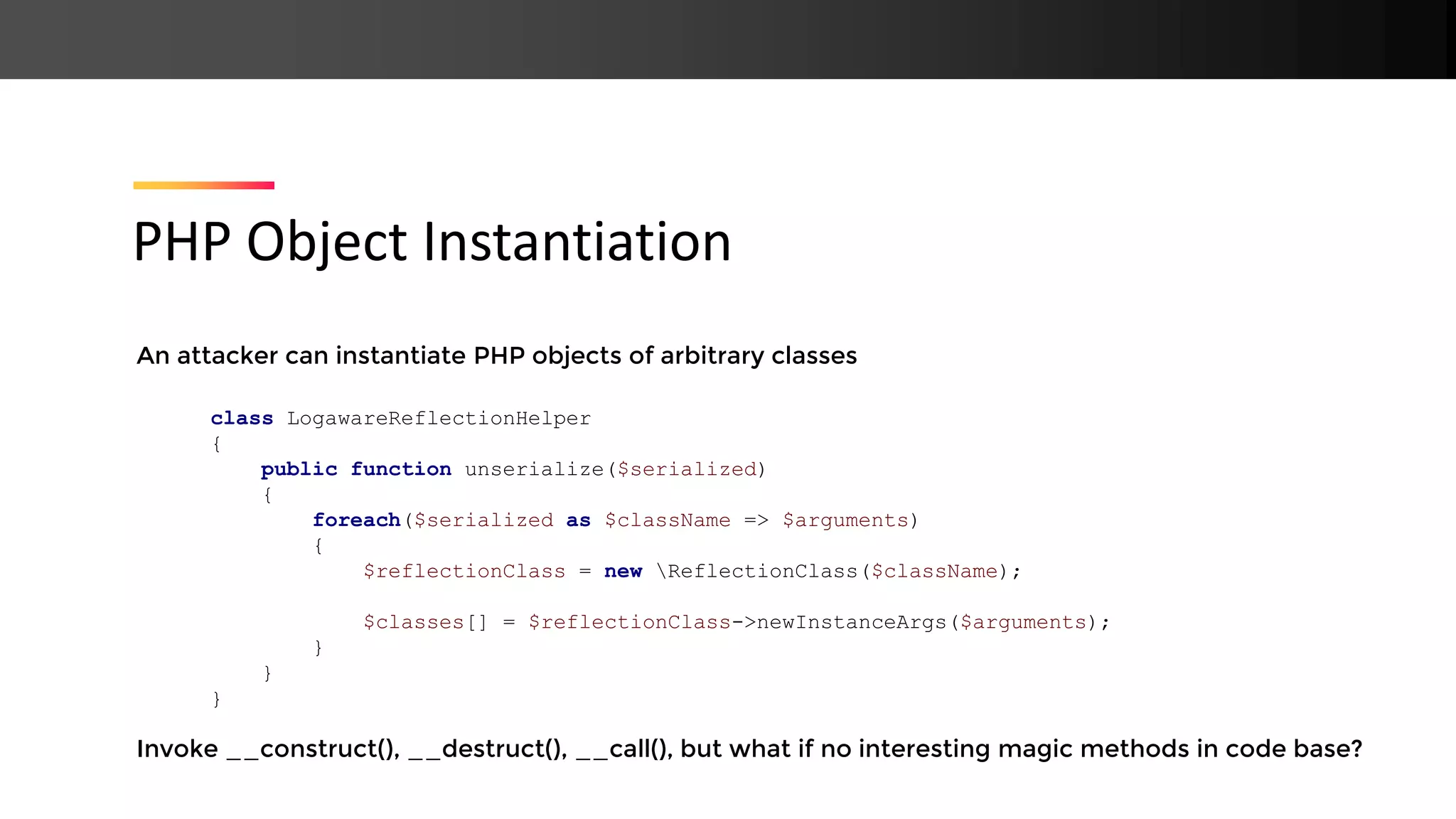 An attacker can instantiate PHP objects of arbitrary classes Invoke __construct(), __destruct(), __call(), but what if no interesting magic methods in code base? PHP Object Instantiation class LogawareReflectionHelper { public function unserialize($serialized) { foreach($serialized as $className => $arguments) { $reflectionClass = new ReflectionClass($className); $classes[] = $reflectionClass->newInstanceArgs($arguments); } } } 