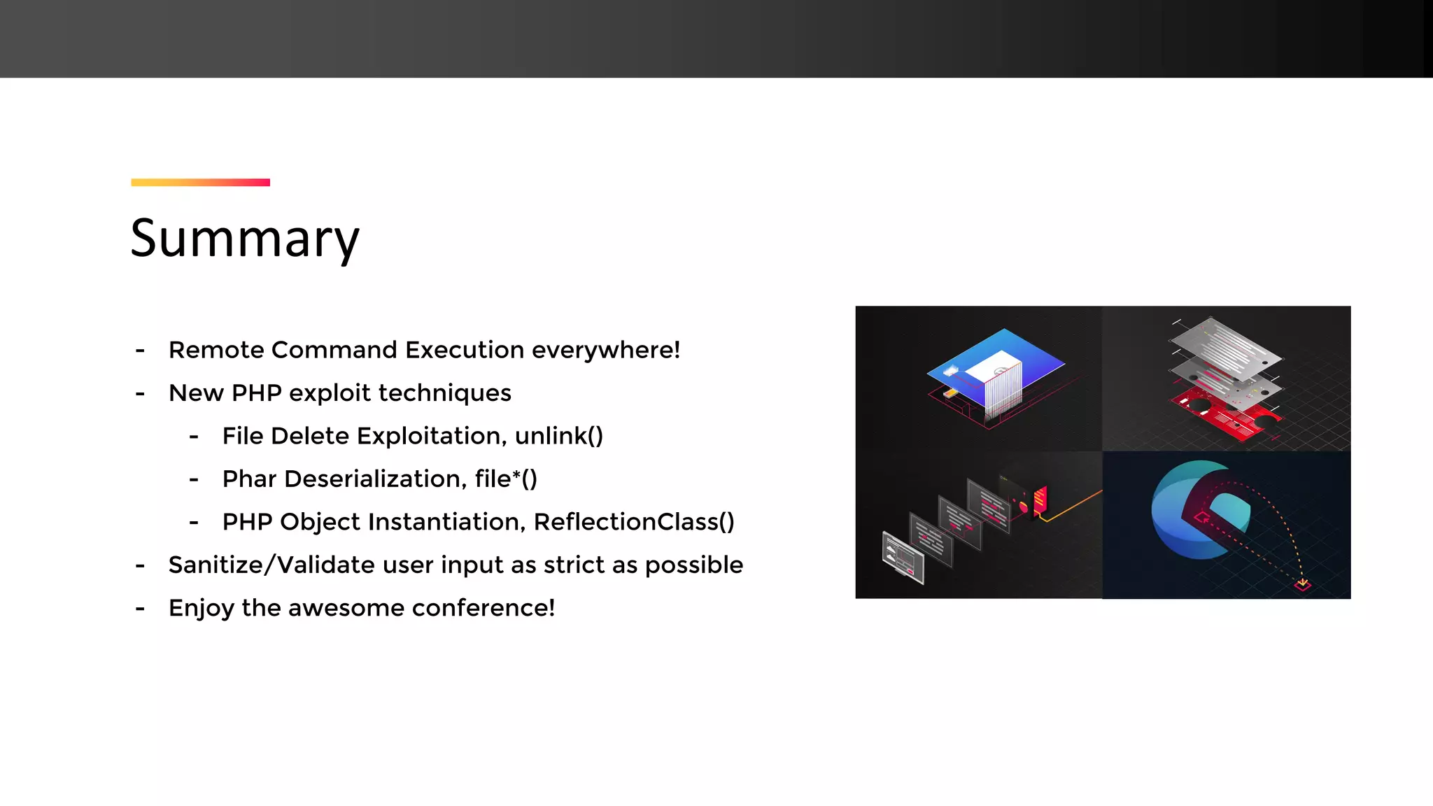 - Remote Command Execution everywhere! - New PHP exploit techniques - File Delete Exploitation, unlink() - Phar Deserialization, file*() - PHP Object Instantiation, ReflectionClass() - Sanitize/Validate user input as strict as possible - Enjoy the awesome conference! Summary 