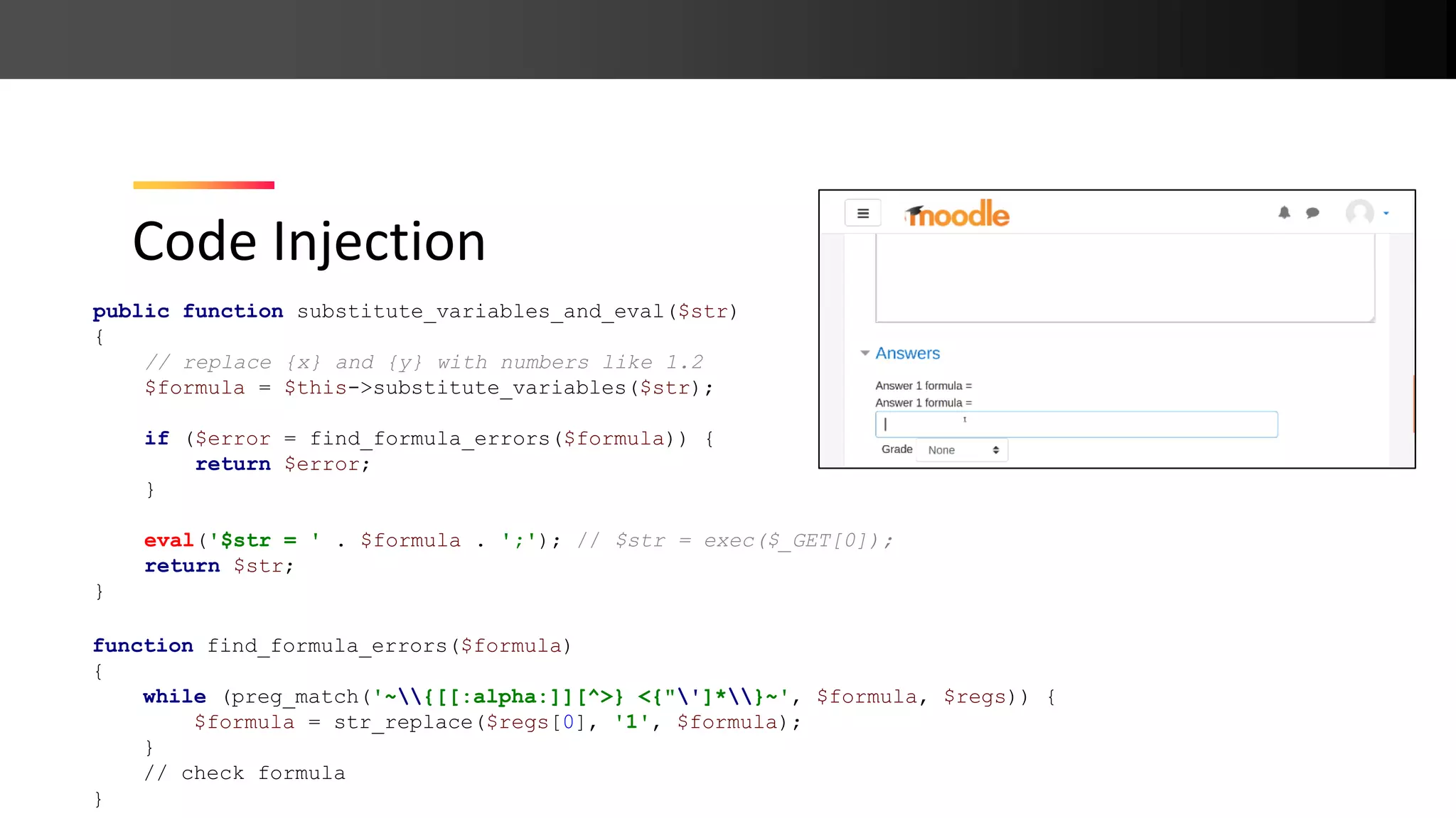 Code Injection public function substitute_variables_and_eval($str) { // replace {x} and {y} with numbers like 1.2 $formula = $this->substitute_variables($str); if ($error = find_formula_errors($formula)) { return $error; } eval('$str = ' . $formula . ';'); // $str = exec($_GET[0]); return $str; } function find_formula_errors($formula) { while (preg_match('~{[[:alpha:]][^>} <{"']*}~', $formula, $regs)) { $formula = str_replace($regs[0], '1', $formula); } // check formula } 