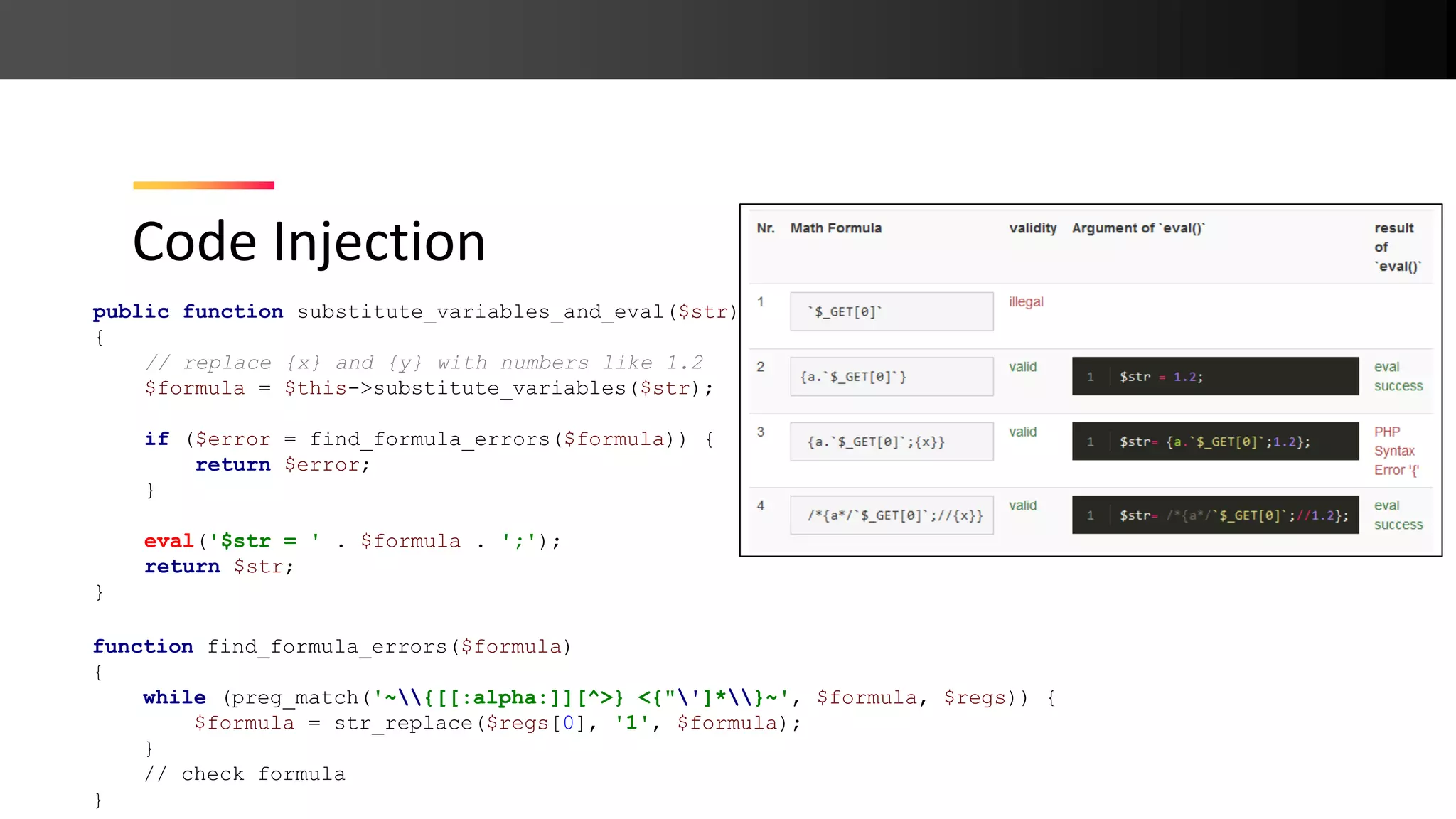 Code Injection public function substitute_variables_and_eval($str) { // replace {x} and {y} with numbers like 1.2 $formula = $this->substitute_variables($str); if ($error = find_formula_errors($formula)) { return $error; } eval('$str = ' . $formula . ';'); return $str; } function find_formula_errors($formula) { while (preg_match('~{[[:alpha:]][^>} <{"']*}~', $formula, $regs)) { $formula = str_replace($regs[0], '1', $formula); } // check formula } 