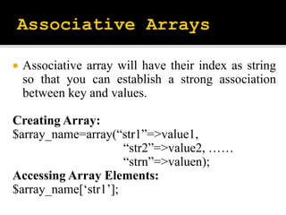  Associative array will have their index as string
so that you can establish a strong association
between key and values.
Creating Array:
$array_name=array(“str1”=>value1,
“str2”=>value2, ……
“strn”=>valuen);
Accessing Array Elements:
$array_name[‘str1’];
 