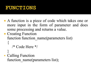  A function is a piece of code which takes one or
more input in the form of parameter and does
some processing and returns a value.
 Creating Function
function function_name(parameters list)
{
/* Code Here */
}
 Calling Function
function_name(parameters list);
 