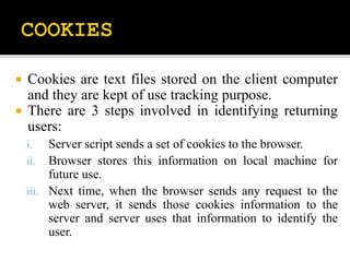  Cookies are text files stored on the client computer
and they are kept of use tracking purpose.
 There are 3 steps involved in identifying returning
users:
i. Server script sends a set of cookies to the browser.
ii. Browser stores this information on local machine for
future use.
iii. Next time, when the browser sends any request to the
web server, it sends those cookies information to the
server and server uses that information to identify the
user.
 