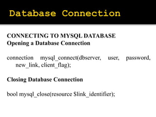 CONNECTING TO MYSQL DATABASE
Opening a Database Connection
connection mysql_connect(dbserver, user, password,
new_link, client_flag);
Closing Database Connection
bool mysql_close(resource $link_identifier);
 