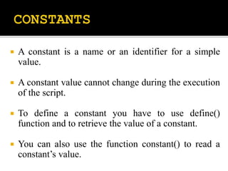  A constant is a name or an identifier for a simple
value.
 A constant value cannot change during the execution
of the script.
 To define a constant you have to use define()
function and to retrieve the value of a constant.
 You can also use the function constant() to read a
constant’s value.
 