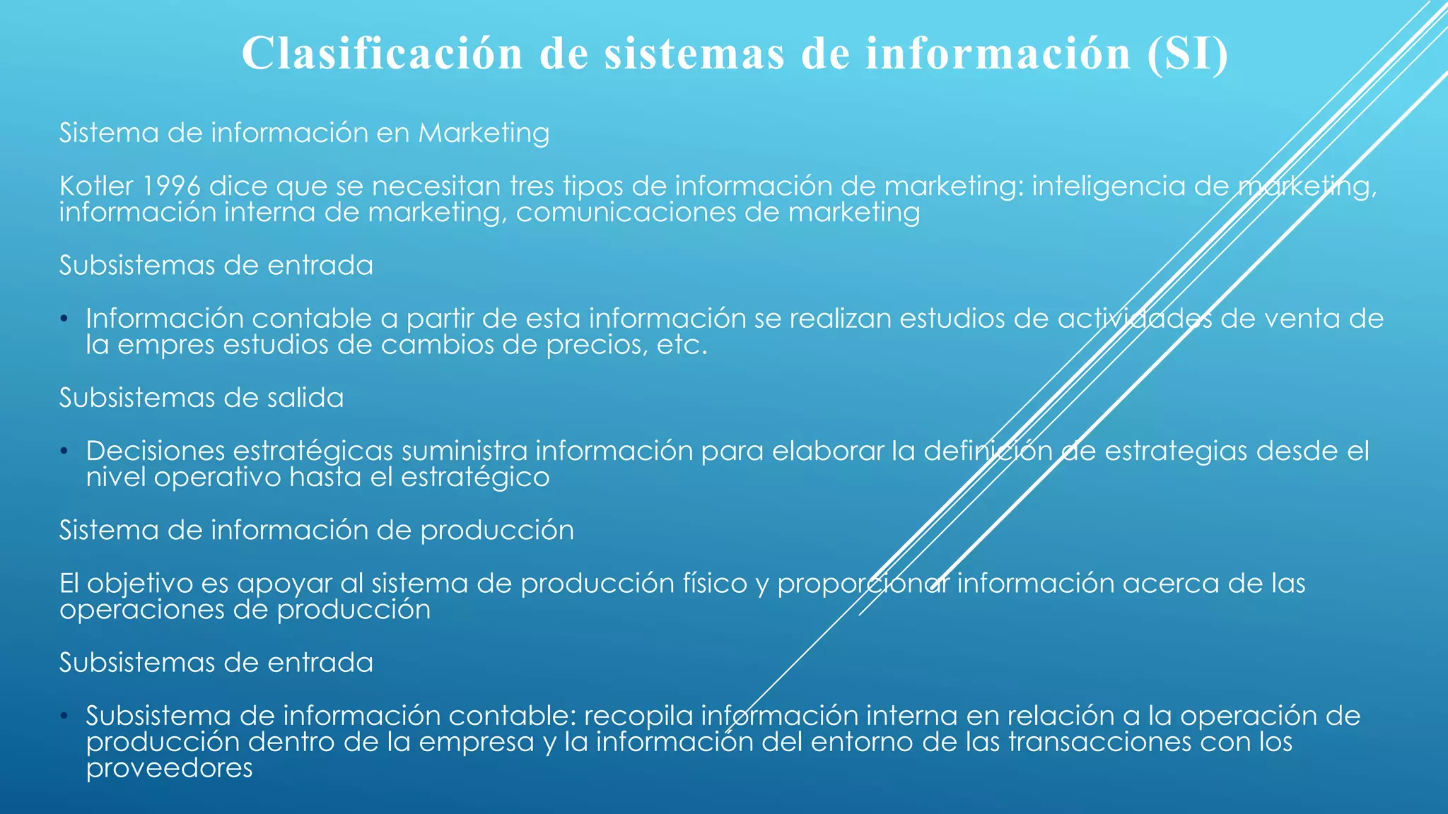 Clasificación de sistemas de información (SI)
Sistema de información en Marketing
Kotler 1996 dice que se necesitan tres tipos de información de marketing: inteligencia de marketing,
información interna de marketing, comunicaciones de marketing
Subsistemas de entrada
• Información contable a partir de esta información se realizan estudios de actividades de venta de
la empres estudios de cambios de precios, etc.
Subsistemas de salida
• Decisiones estratégicas suministra información para elaborar la definición de estrategias desde el
nivel operativo hasta el estratégico
Sistema de información de producción
El objetivo es apoyar al sistema de producción físico y proporcionar información acerca de las
operaciones de producción
Subsistemas de entrada
• Subsistema de información contable: recopila información interna en relación a la operación de
producción dentro de la empresa y la información del entorno de las transacciones con los
proveedores
 