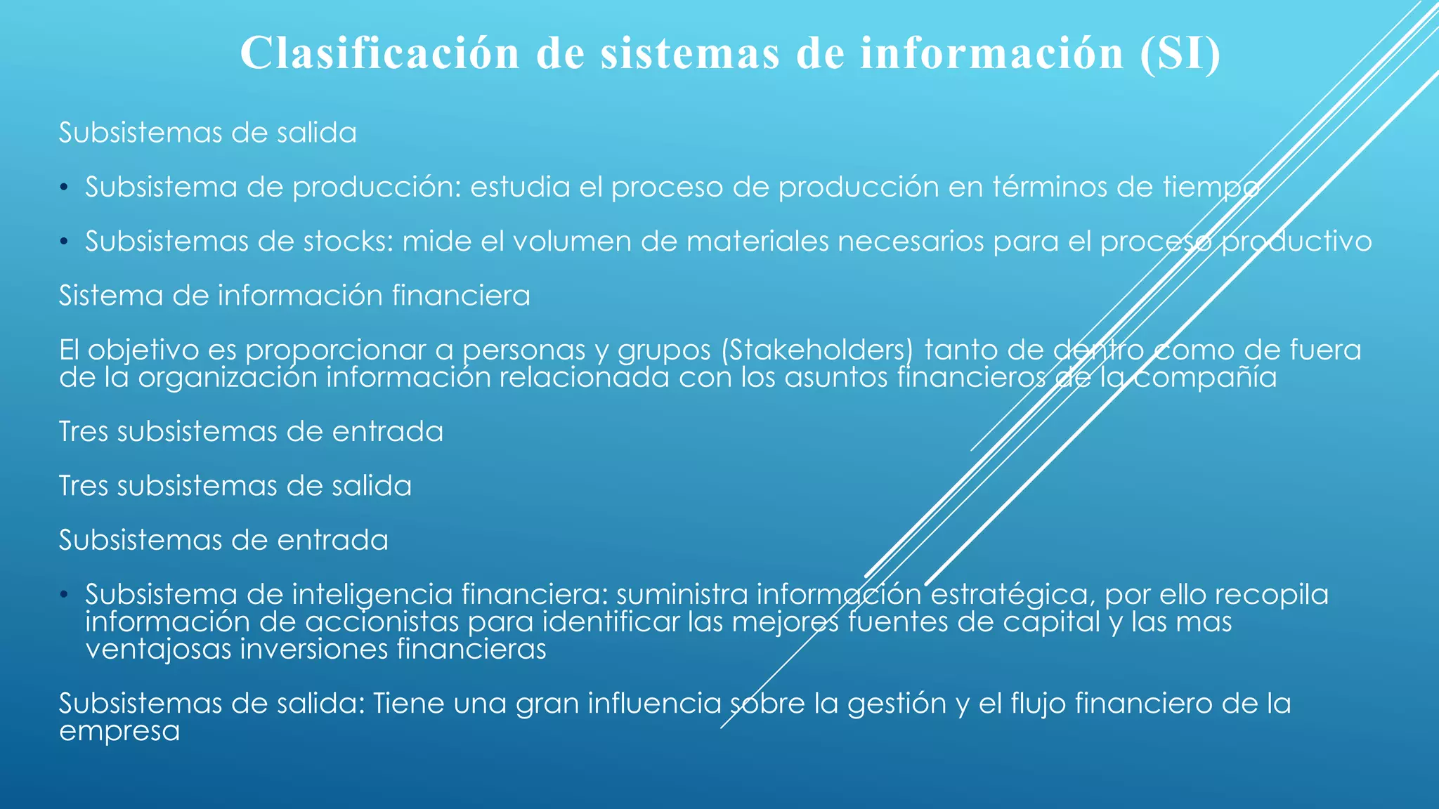 Clasificación de sistemas de información (SI)
Subsistemas de salida
• Subsistema de producción: estudia el proceso de producción en términos de tiempo
• Subsistemas de stocks: mide el volumen de materiales necesarios para el proceso productivo
Sistema de información financiera
El objetivo es proporcionar a personas y grupos (Stakeholders) tanto de dentro como de fuera
de la organización información relacionada con los asuntos financieros de la compañía
Tres subsistemas de entrada
Tres subsistemas de salida
Subsistemas de entrada
• Subsistema de inteligencia financiera: suministra información estratégica, por ello recopila
información de accionistas para identificar las mejores fuentes de capital y las mas
ventajosas inversiones financieras
Subsistemas de salida: Tiene una gran influencia sobre la gestión y el flujo financiero de la
empresa
 