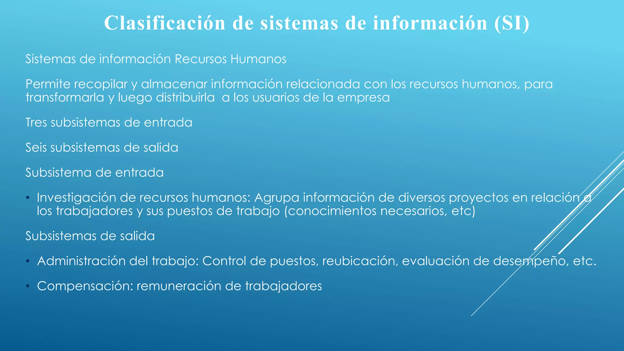 Clasificación de sistemas de información (SI)
Sistemas de información Recursos Humanos
Permite recopilar y almacenar información relacionada con los recursos humanos, para
transformarla y luego distribuirla a los usuarios de la empresa
Tres subsistemas de entrada
Seis subsistemas de salida
Subsistema de entrada
• Investigación de recursos humanos: Agrupa información de diversos proyectos en relación a
los trabajadores y sus puestos de trabajo (conocimientos necesarios, etc)
Subsistemas de salida
• Administración del trabajo: Control de puestos, reubicación, evaluación de desempeño, etc.
• Compensación: remuneración de trabajadores
 
