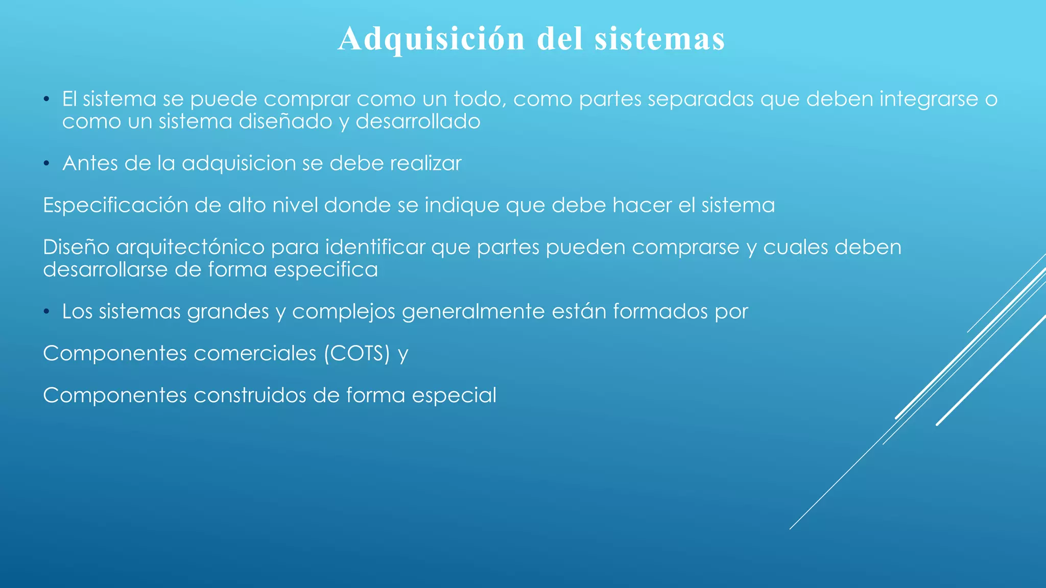 Adquisición del sistemas
• El sistema se puede comprar como un todo, como partes separadas que deben integrarse o
como un sistema diseñado y desarrollado
• Antes de la adquisicion se debe realizar
Especificación de alto nivel donde se indique que debe hacer el sistema
Diseño arquitectónico para identificar que partes pueden comprarse y cuales deben
desarrollarse de forma especifica
• Los sistemas grandes y complejos generalmente están formados por
Componentes comerciales (COTS) y
Componentes construidos de forma especial
 