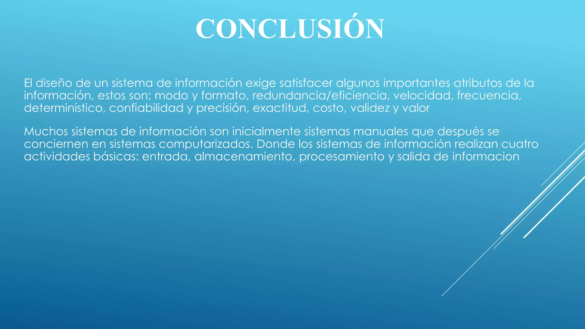 CONCLUSIÓN
El diseño de un sistema de información exige satisfacer algunos importantes atributos de la
información, estos son: modo y formato, redundancia/eficiencia, velocidad, frecuencia,
determinístico, confiabilidad y precisión, exactitud, costo, validez y valor
Muchos sistemas de información son inicialmente sistemas manuales que después se
conciernen en sistemas computarizados. Donde los sistemas de información realizan cuatro
actividades básicas: entrada, almacenamiento, procesamiento y salida de informacion
 