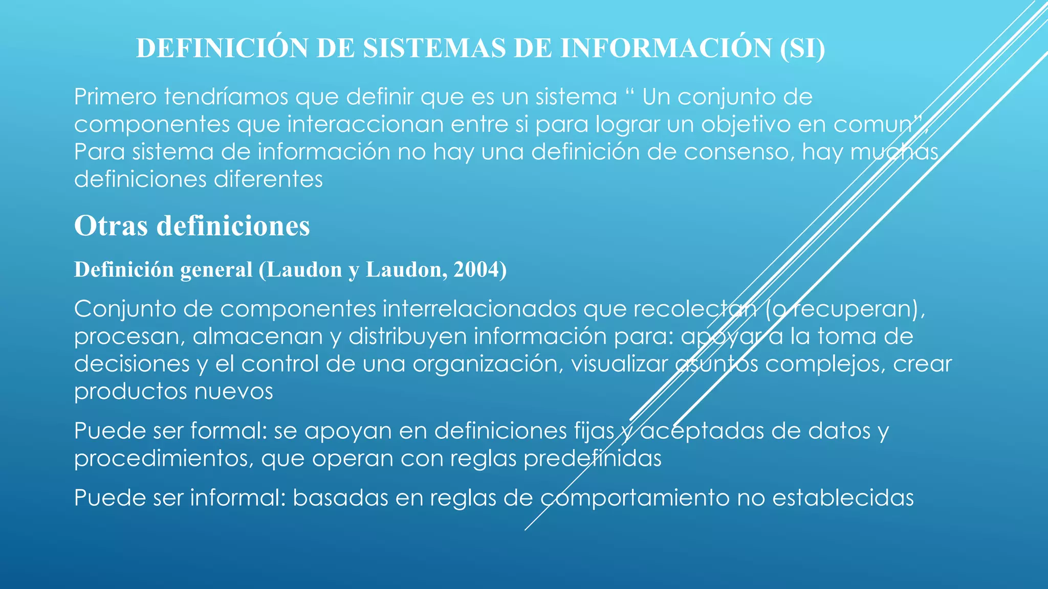 DEFINICIÓN DE SISTEMAS DE INFORMACIÓN (SI)
Primero tendríamos que definir que es un sistema “ Un conjunto de
componentes que interaccionan entre si para lograr un objetivo en comun”,
Para sistema de información no hay una definición de consenso, hay muchas
definiciones diferentes
Otras definiciones
Definición general (Laudon y Laudon, 2004)
Conjunto de componentes interrelacionados que recolectan (o recuperan),
procesan, almacenan y distribuyen información para: apoyar a la toma de
decisiones y el control de una organización, visualizar asuntos complejos, crear
productos nuevos
Puede ser formal: se apoyan en definiciones fijas y aceptadas de datos y
procedimientos, que operan con reglas predefinidas
Puede ser informal: basadas en reglas de comportamiento no establecidas
 