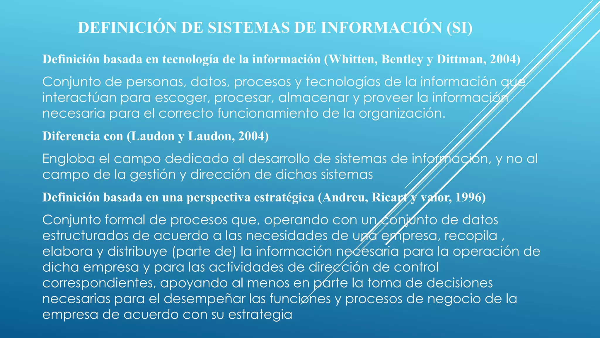 DEFINICIÓN DE SISTEMAS DE INFORMACIÓN (SI)
Definición basada en tecnología de la información (Whitten, Bentley y Dittman, 2004)
Conjunto de personas, datos, procesos y tecnologías de la información que
interactúan para escoger, procesar, almacenar y proveer la información
necesaria para el correcto funcionamiento de la organización.
Diferencia con (Laudon y Laudon, 2004)
Engloba el campo dedicado al desarrollo de sistemas de información, y no al
campo de la gestión y dirección de dichos sistemas
Definición basada en una perspectiva estratégica (Andreu, Ricart y valor, 1996)
Conjunto formal de procesos que, operando con un conjunto de datos
estructurados de acuerdo a las necesidades de una empresa, recopila ,
elabora y distribuye (parte de) la información necesaria para la operación de
dicha empresa y para las actividades de dirección de control
correspondientes, apoyando al menos en parte la toma de decisiones
necesarias para el desempeñar las funciones y procesos de negocio de la
empresa de acuerdo con su estrategia
 