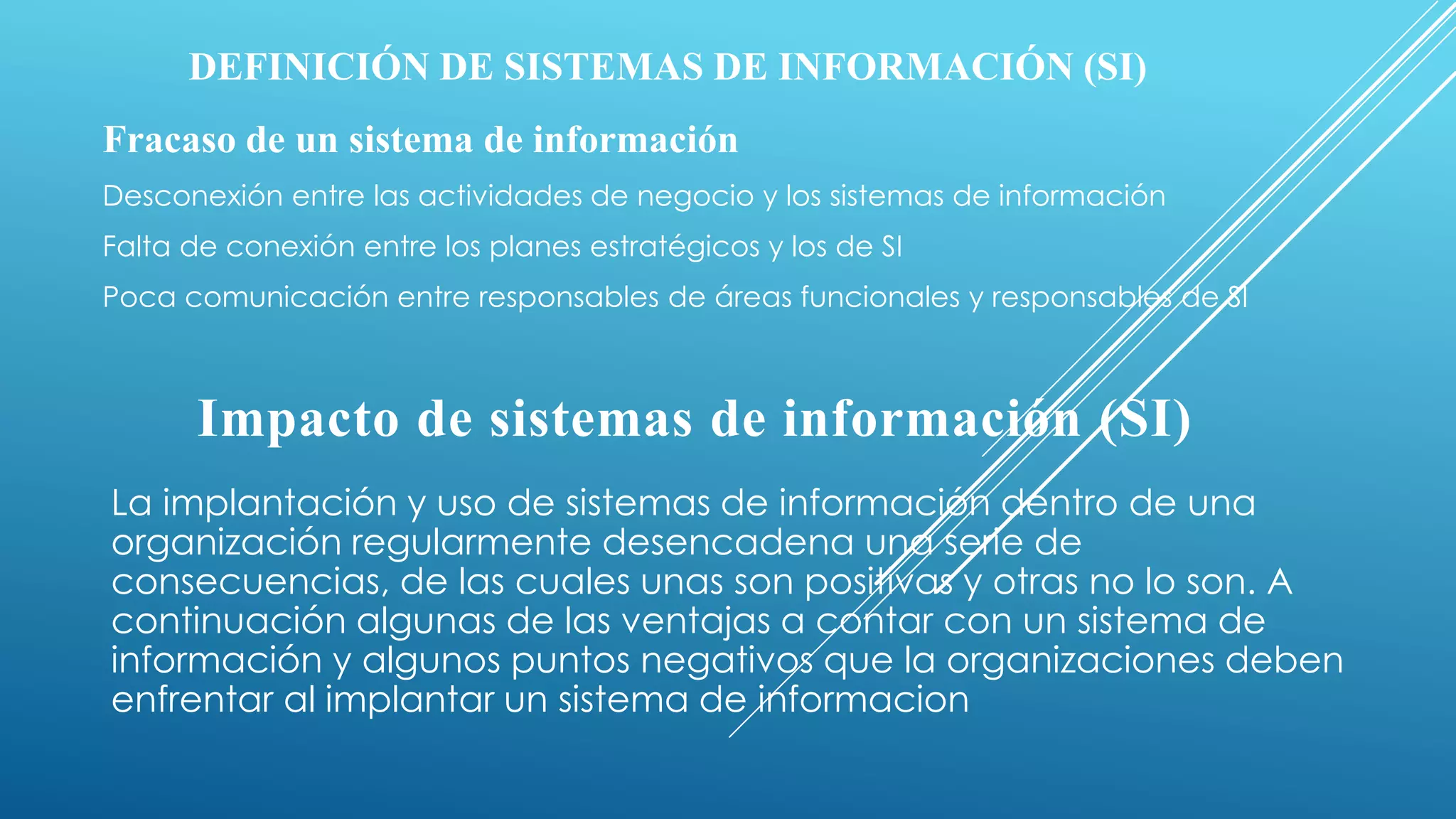DEFINICIÓN DE SISTEMAS DE INFORMACIÓN (SI)
Fracaso de un sistema de información
Desconexión entre las actividades de negocio y los sistemas de información
Falta de conexión entre los planes estratégicos y los de SI
Poca comunicación entre responsables de áreas funcionales y responsables de SI
Impacto de sistemas de información (SI)
La implantación y uso de sistemas de información dentro de una
organización regularmente desencadena una serie de
consecuencias, de las cuales unas son positivas y otras no lo son. A
continuación algunas de las ventajas a contar con un sistema de
información y algunos puntos negativos que la organizaciones deben
enfrentar al implantar un sistema de informacion
 
