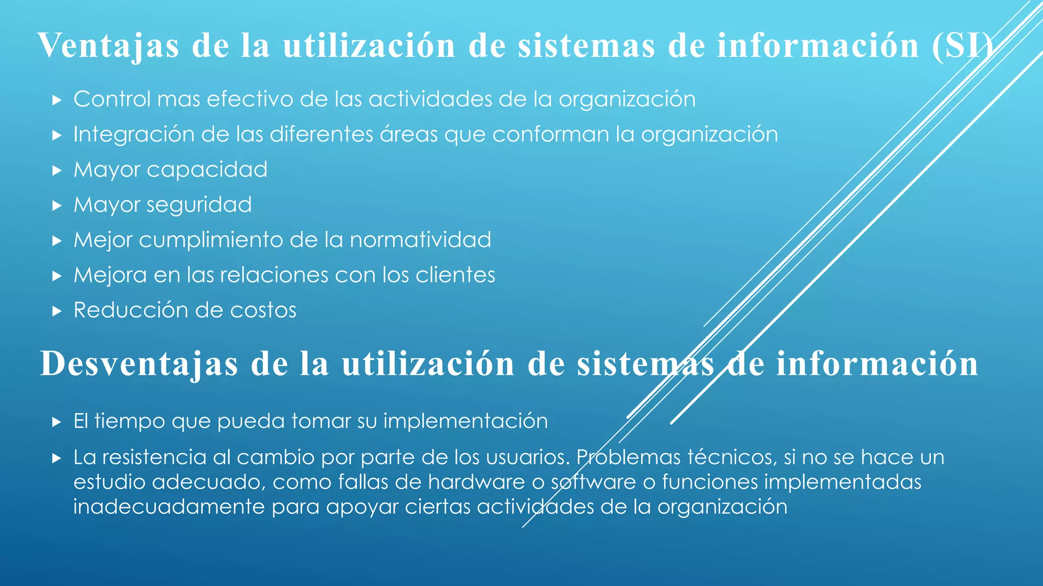 Ventajas de la utilización de sistemas de información (SI)
 Control mas efectivo de las actividades de la organización
 Integración de las diferentes áreas que conforman la organización
 Mayor capacidad
 Mayor seguridad
 Mejor cumplimiento de la normatividad
 Mejora en las relaciones con los clientes
 Reducción de costos
Desventajas de la utilización de sistemas de información
 El tiempo que pueda tomar su implementación
 La resistencia al cambio por parte de los usuarios. Problemas técnicos, si no se hace un
estudio adecuado, como fallas de hardware o software o funciones implementadas
inadecuadamente para apoyar ciertas actividades de la organización
 