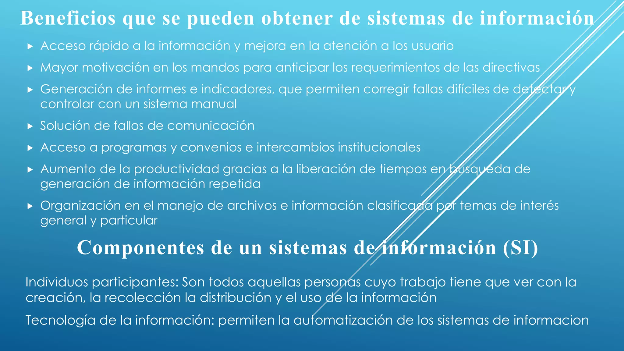 Beneficios que se pueden obtener de sistemas de información
 Acceso rápido a la información y mejora en la atención a los usuario
 Mayor motivación en los mandos para anticipar los requerimientos de las directivas
 Generación de informes e indicadores, que permiten corregir fallas difíciles de detectar y
controlar con un sistema manual
 Solución de fallos de comunicación
 Acceso a programas y convenios e intercambios institucionales
 Aumento de la productividad gracias a la liberación de tiempos en búsqueda de
generación de información repetida
 Organización en el manejo de archivos e información clasificada por temas de interés
general y particular
Componentes de un sistemas de información (SI)
Individuos participantes: Son todos aquellas personas cuyo trabajo tiene que ver con la
creación, la recolección la distribución y el uso de la información
Tecnología de la información: permiten la automatización de los sistemas de informacion
 