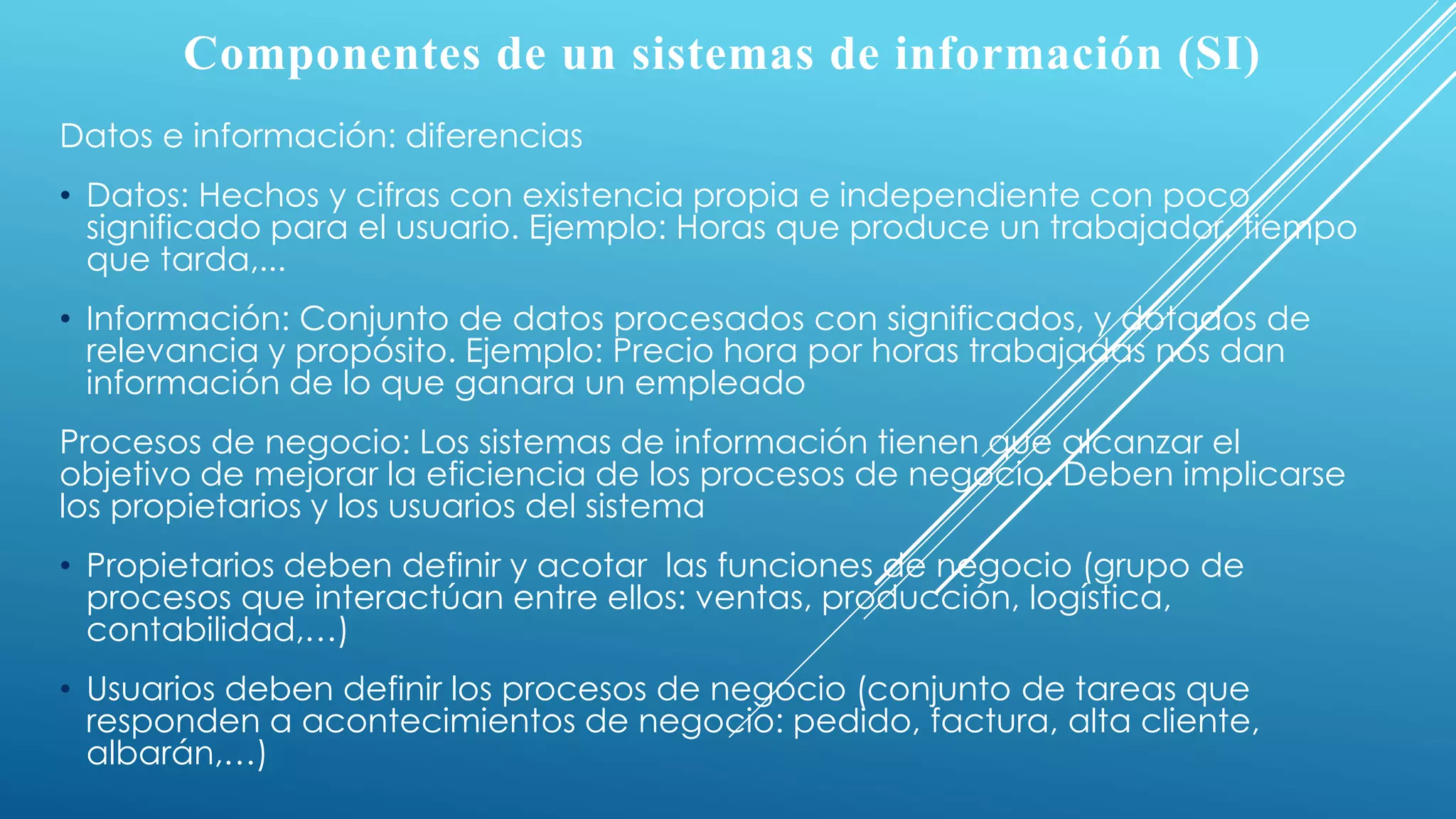Componentes de un sistemas de información (SI)
Datos e información: diferencias
• Datos: Hechos y cifras con existencia propia e independiente con poco
significado para el usuario. Ejemplo: Horas que produce un trabajador, tiempo
que tarda,...
• Información: Conjunto de datos procesados con significados, y dotados de
relevancia y propósito. Ejemplo: Precio hora por horas trabajadas nos dan
información de lo que ganara un empleado
Procesos de negocio: Los sistemas de información tienen que alcanzar el
objetivo de mejorar la eficiencia de los procesos de negocio. Deben implicarse
los propietarios y los usuarios del sistema
• Propietarios deben definir y acotar las funciones de negocio (grupo de
procesos que interactúan entre ellos: ventas, producción, logística,
contabilidad,…)
• Usuarios deben definir los procesos de negocio (conjunto de tareas que
responden a acontecimientos de negocio: pedido, factura, alta cliente,
albarán,…)
 