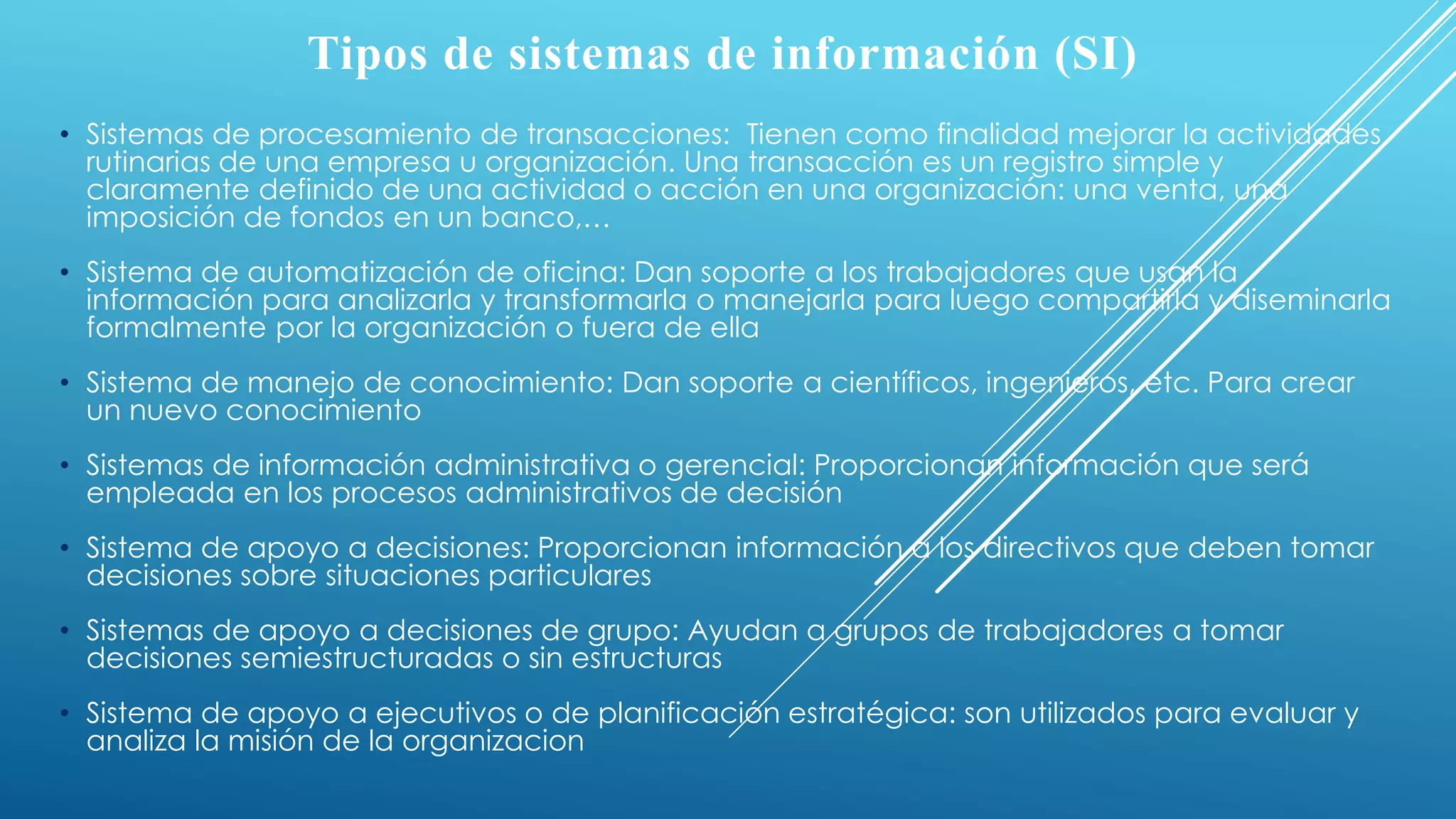 Tipos de sistemas de información (SI)
• Sistemas de procesamiento de transacciones: Tienen como finalidad mejorar la actividades
rutinarias de una empresa u organización. Una transacción es un registro simple y
claramente definido de una actividad o acción en una organización: una venta, una
imposición de fondos en un banco,…
• Sistema de automatización de oficina: Dan soporte a los trabajadores que usan la
información para analizarla y transformarla o manejarla para luego compartirla y diseminarla
formalmente por la organización o fuera de ella
• Sistema de manejo de conocimiento: Dan soporte a científicos, ingenieros, etc. Para crear
un nuevo conocimiento
• Sistemas de información administrativa o gerencial: Proporcionan información que será
empleada en los procesos administrativos de decisión
• Sistema de apoyo a decisiones: Proporcionan información a los directivos que deben tomar
decisiones sobre situaciones particulares
• Sistemas de apoyo a decisiones de grupo: Ayudan a grupos de trabajadores a tomar
decisiones semiestructuradas o sin estructuras
• Sistema de apoyo a ejecutivos o de planificación estratégica: son utilizados para evaluar y
analiza la misión de la organizacion
 