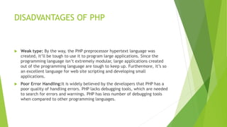 DISADVANTAGES OF PHP
 Weak type: By the way, the PHP preprocessor hypertext language was
created, it’ll be tough to use it to program large applications. Since the
programming language isn’t extremely modular, large applications created
out of the programming language are tough to keep up. Furthermore, it’s so
an excellent language for web site scripting and developing small
applications.
 Poor Error Handling:It is widely believed by the developers that PHP has a
poor quality of handling errors. PHP lacks debugging tools, which are needed
to search for errors and warnings. PHP has less number of debugging tools
when compared to other programming languages.
 