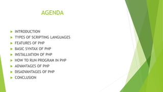 AGENDA
 INTRODUCTION
 TYPES OF SCRIPTING LANGUAGES
 FEATURES OF PHP
 BASIC SYNTAX OF PHP
 INSTALLIATION OF PHP
 HOW TO RUN PROGRAM IN PHP
 ADVANTAGES OF PHP
 DISADVANTAGES OF PHP
 CONCLUSION
 