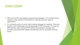 CONCLUSION
 PHP is one of the most popular programming languages. It is currently being
used by a large number of individual for creating numerous types of
applications.
 It is primarily used as a server-side scripting language for websites. There are
however some advantages and disadvantages of PHP framework. To reap the
PHP benefits, select the best PHP website development company who
provides customized PHP website development services at pocket-friendly
prices.
 