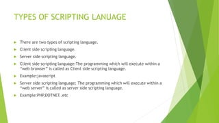 TYPES OF SCRIPTING LANUAGE
 There are two types of scripting language.
 Client side scripting language.
 Server side scripting language.
 Client side scripting language:The programming which will execute within a
“web browser” is called as Client side scripting language.
 Example:javascript
 Server side scripting language: The programming which will execute within a
“web server” is called as server side scripting language.
 Example:PHP,DOTNET..etc
 