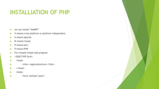 INSTALLIATION OF PHP
 we can install “XAMPP”
 X means:cross platform or platform independent.
 A means:apache.
 M means:mysql.
 P means:perl.
 P means:PHP.
 For emaple simple php program
 <!DOCTYPE html>
 <head>
 <title> registrationform</title>
 </head>
 <body>
 <form method="post">
 
