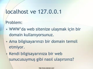 localhost ve 127.0.0.1
Problem:
• WWW’da web sitenize ulaşmak için bir
  domain kullanıyorsunuz.
• Ama bilgisayarınızı bir domain temsil
  etmiyor.
• Kendi bilgisayarınıza bir web
  sunucusuymuş gibi nasıl ulaşırsınız?
                  http://www.ubenzer.com/
 