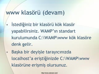www klasörü (devam)
• İstediğiniz bir klasörü kök klasör
  yapabilirsiniz. WAMP’ın standart
  kurulumunda C:WAMPwww kök klasöre
  denk gelir.
• Başka bir deyişle tarayıcınızda
  localhost’a eriştiğinizde C:WAMPwww
  klasörüne erişmiş olursunuz.
                  http://www.ubenzer.com/
 